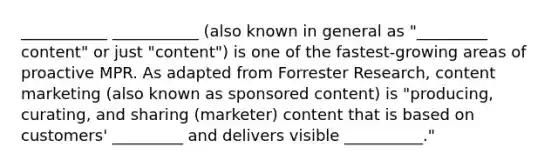 ___________ ___________ (also known in general as "_________ content" or just "content") is one of the fastest-growing areas of proactive MPR. As adapted from Forrester Research, content marketing (also known as sponsored content) is "producing, curating, and sharing (marketer) content that is based on customers' _________ and delivers visible __________."