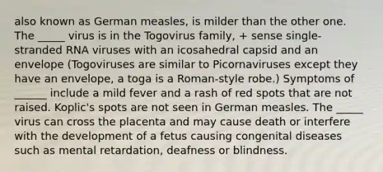 also known as German measles, is milder than the other one. The _____ virus is in the Togovirus family, + sense single-stranded RNA viruses with an icosahedral capsid and an envelope (Togoviruses are similar to Picornaviruses except they have an envelope, a toga is a Roman-style robe.) Symptoms of ______ include a mild fever and a rash of red spots that are not raised. Koplic's spots are not seen in German measles. The _____ virus can cross the placenta and may cause death or interfere with the development of a fetus causing congenital diseases such as mental retardation, deafness or blindness.