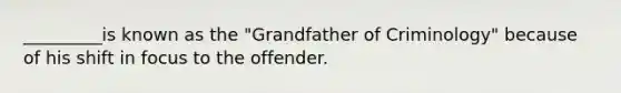 _________is known as the "Grandfather of Criminology" because of his shift in focus to the offender.