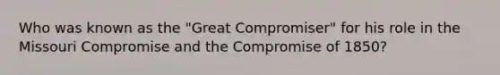 Who was known as the "Great Compromiser" for his role in the Missouri Compromise and the Compromise of 1850?