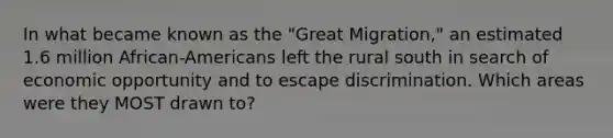 In what became known as the "Great Migration," an estimated 1.6 million African-Americans left the rural south in search of economic opportunity and to escape discrimination. Which areas were they MOST drawn to?