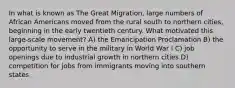 In what is known as The Great Migration, large numbers of African Americans moved from the rural south to northern cities, beginning in the early twentieth century. What motivated this large-scale movement? A) the Emancipation Proclamation B) the opportunity to serve in the military in World War I C) job openings due to industrial growth in northern cities D) competition for jobs from immigrants moving into southern states