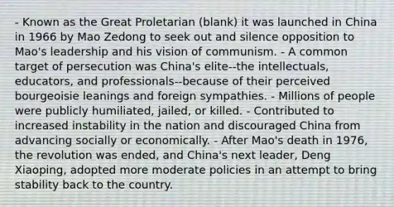 - Known as the Great Proletarian (blank) it was launched in China in 1966 by Mao Zedong to seek out and silence opposition to Mao's leadership and his vision of communism. - A common target of persecution was China's elite--the intellectuals, educators, and professionals--because of their perceived bourgeoisie leanings and foreign sympathies. - Millions of people were publicly humiliated, jailed, or killed. - Contributed to increased instability in the nation and discouraged China from advancing socially or economically. - After Mao's death in 1976, the revolution was ended, and China's next leader, Deng Xiaoping, adopted more moderate policies in an attempt to bring stability back to the country.