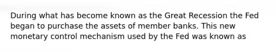 During what has become known as the Great Recession the Fed began to purchase the assets of member banks. This new monetary control mechanism used by the Fed was known as