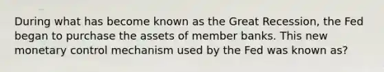 During what has become known as the Great Recession, the Fed began to purchase the assets of member banks. This new monetary control mechanism used by the Fed was known as?