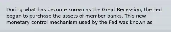 During what has become known as the Great Recession, the Fed began to purchase the assets of member banks. This new monetary control mechanism used by the Fed was known as