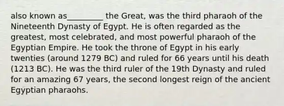 also known as_________ the Great, was the third pharaoh of the Nineteenth Dynasty of Egypt. He is often regarded as the greatest, most celebrated, and most powerful pharaoh of the Egyptian Empire. He took the throne of Egypt in his early twenties (around 1279 BC) and ruled for 66 years until his death (1213 BC). He was the third ruler of the 19th Dynasty and ruled for an amazing 67 years, the second longest reign of the ancient Egyptian pharaohs.