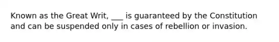 Known as the Great Writ, ___ is guaranteed by the Constitution and can be suspended only in cases of rebellion or invasion.