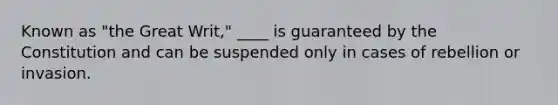 Known as "the Great Writ," ____ is guaranteed by the Constitution and can be suspended only in cases of rebellion or invasion.