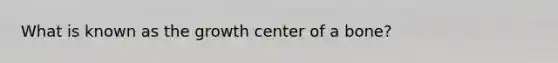 What is known as the growth center of a bone?