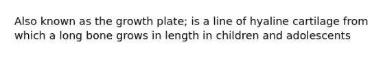 Also known as the growth plate; is a line of hyaline cartilage from which a long bone grows in length in children and adolescents