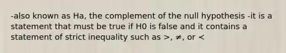 -also known as Ha, the complement of the null hypothesis -it is a statement that must be true if H0 is false and it contains a statement of strict inequality such as >, ≠, or ≺