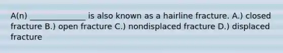 A(n) ______________ is also known as a hairline fracture. A.) closed fracture B.) open fracture C.) nondisplaced fracture D.) displaced fracture