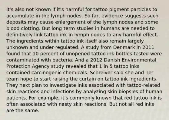 It's also not known if it's harmful for tattoo pigment particles to accumulate in the lymph nodes. So far, evidence suggests such deposits may cause enlargement of the lymph nodes and some blood clotting. But long-term studies in humans are needed to definitively link tattoo ink in lymph nodes to any harmful effect. The ingredients within tattoo ink itself also remain largely unknown and under-regulated. A study from Denmark in 2011 found that 10 percent of unopened tattoo ink bottles tested were contaminated with bacteria. And a 2012 Danish Environmental Protection Agency study revealed that 1 in 5 tattoo inks contained carcinogenic chemicals. Schreiver said she and her team hope to start raising the curtain on tattoo ink ingredients. They next plan to investigate inks associated with tattoo-related skin reactions and infections by analyzing skin biopsies of human patients. For example, it's commonly known that red tattoo ink is often associated with nasty skin reactions. But not all red inks are the same.