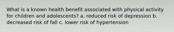 What is a known health benefit associated with physical activity for children and adolescents? a. reduced risk of depression b. decreased risk of fall c. lower risk of hypertension