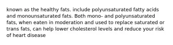 known as the healthy fats. include polyunsaturated fatty acids and monounsaturated fats. Both mono- and polyunsaturated fats, when eaten in moderation and used to replace saturated or trans fats, can help lower cholesterol levels and reduce your risk of heart disease