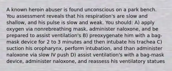 A known heroin abuser is found unconscious on a park bench. You assessment reveals that his respiration's are slow and shallow, and his pulse is slow and weak. You should: A) apply oxygen via nonrebreathing mask, administer naloxone, and be prepared to assist ventilation's B) preoxygenate him with a bag-mask device for 2 to 3 minutes and then intubate his trachea C) suction his oropharynx, perform intubation, and than administer naloxone via slow IV push D) assist ventilation's with a bag-mask device, administer naloxone, and reassess his ventilatory statues