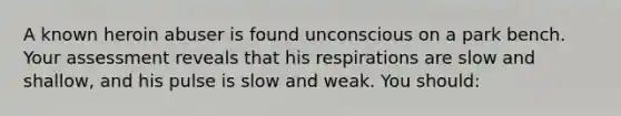 A known heroin abuser is found unconscious on a park bench. Your assessment reveals that his respirations are slow and shallow, and his pulse is slow and weak. You should: