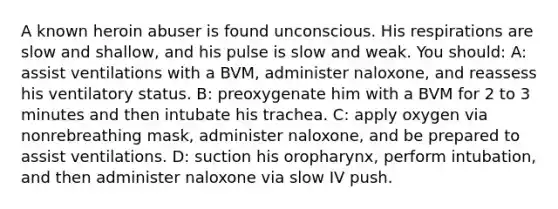 A known heroin abuser is found unconscious. His respirations are slow and shallow, and his pulse is slow and weak. You should: A: assist ventilations with a BVM, administer naloxone, and reassess his ventilatory status. B: preoxygenate him with a BVM for 2 to 3 minutes and then intubate his trachea. C: apply oxygen via nonrebreathing mask, administer naloxone, and be prepared to assist ventilations. D: suction his oropharynx, perform intubation, and then administer naloxone via slow IV push.