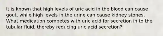 It is known that high levels of uric acid in the blood can cause gout, while high levels in the urine can cause kidney stones. What medication competes with uric acid for secretion in to the tubular fluid, thereby reducing uric acid secretion?