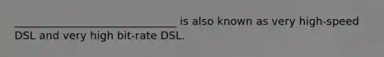 ______________________________ is also known as very high-speed DSL and very high bit-rate DSL.