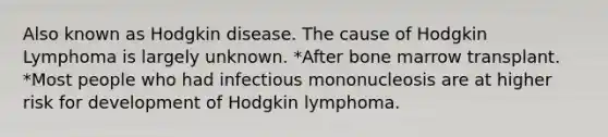 Also known as Hodgkin disease. The cause of Hodgkin Lymphoma is largely unknown. *After bone marrow transplant. *Most people who had infectious mononucleosis are at higher risk for development of Hodgkin lymphoma.