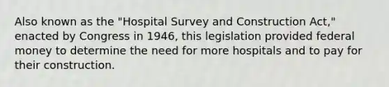 Also known as the "Hospital Survey and Construction Act," enacted by Congress in 1946, this legislation provided federal money to determine the need for more hospitals and to pay for their construction.