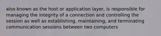 also known as the host or application layer, is responsible for managing the integrity of a connection and controlling the session as well as establishing, maintaining, and terminating communication sessions between two computers