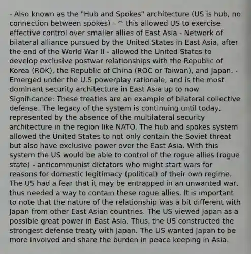 - Also known as the "Hub and Spokes" architecture (US is hub, no connection between spokes) - ^ this allowed US to exercise effective control over smaller allies of East Asia - Network of bilateral alliance pursued by the United States in East Asia, after the end of the World War II - allowed the United States to develop exclusive postwar relationships with the Republic of Korea (ROK), the Republic of China (ROC or Taiwan), and Japan. - Emerged under the U.S powerplay rationale, and is the most dominant security architecture in East Asia up to now Significance: These treaties are an example of bilateral collective defense. The legacy of the system is continuing until today, represented by the absence of the multilateral security architecture in the region like NATO. The hub and spokes system allowed the United States to not only contain the Soviet threat but also have exclusive power over the East Asia. With this system the US would be able to control of the rogue allies (rogue state) - anticommunist dictators who might start wars for reasons for domestic legitimacy (political) of their own regime. The US had a fear that it may be entrapped in an unwanted war, thus needed a way to contain these rogue allies. It is important to note that the nature of the relationship was a bit different with Japan from other East Asian countries. The US viewed Japan as a possible great power in East Asia. Thus, the US constructed the strongest defense treaty with Japan. The US wanted Japan to be more involved and share the burden in peace keeping in Asia.