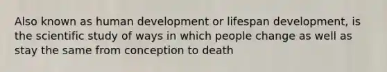 Also known as human development or lifespan development, is the scientific study of ways in which people change as well as stay the same from conception to death