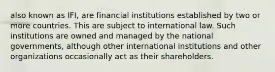 also known as IFI, are financial institutions established by two or more countries. This are subject to international law. Such institutions are owned and managed by the national governments, although other international institutions and other organizations occasionally act as their shareholders.