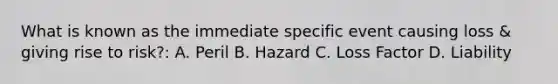 What is known as the immediate specific event causing loss & giving rise to risk?: A. Peril B. Hazard C. Loss Factor D. Liability