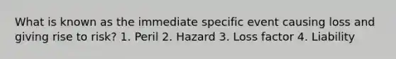 What is known as the immediate specific event causing loss and giving rise to risk? 1. Peril 2. Hazard 3. Loss factor 4. Liability