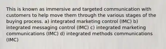 This is known as immersive and targeted communication with customers to help move them through the various stages of the buying process. a) integrated marketing control (IMC) b) integrated messaging control (IMC) c) integrated marketing communications (IMC) d) integrated methods communications (IMC)