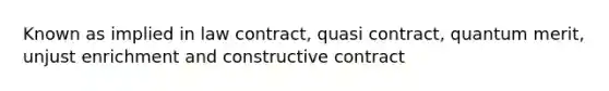 Known as implied in law contract, quasi contract, quantum merit, unjust enrichment and constructive contract