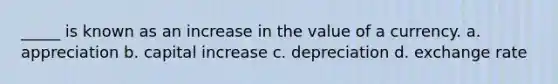 _____ is known as an increase in the value of a currency. a. appreciation b. capital increase c. depreciation d. exchange rate