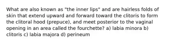 What are also known as "the inner lips" and are hairless folds of skin that extend upward and forward toward the clitoris to form the clitoral hood (prepuce), and meet posterior to the vaginal opening in an area called the fourchette? a) labia minora b) clitoris c) labia majora d) perineum