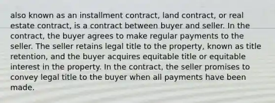 also known as an installment contract, land contract, or real estate contract, is a contract between buyer and seller. In the contract, the buyer agrees to make regular payments to the seller. The seller retains legal title to the property, known as title retention, and the buyer acquires equitable title or equitable interest in the property. In the contract, the seller promises to convey legal title to the buyer when all payments have been made.