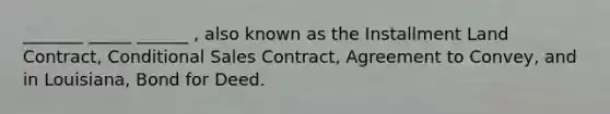 _______ _____ ______ , also known as the Installment Land Contract, Conditional Sales Contract, Agreement to Convey, and in Louisiana, Bond for Deed.