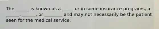 The ______ is known as a _____ or in some insurance programs, a ______, ______, or ________ and may not necessarily be the patient seen for the medical service.