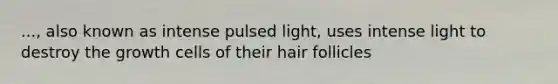 ..., also known as intense pulsed light, uses intense light to destroy the growth cells of their hair follicles