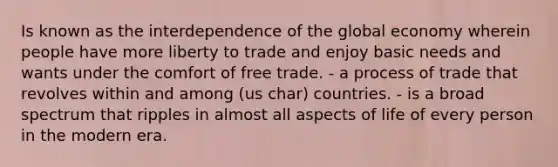 Is known as the interdependence of the global economy wherein people have more liberty to trade and enjoy basic needs and wants under the comfort of free trade. - a process of trade that revolves within and among (us char) countries. - is a broad spectrum that ripples in almost all aspects of life of every person in the modern era.