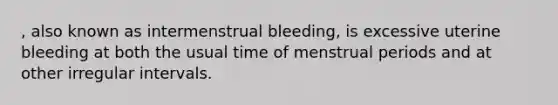 , also known as intermenstrual bleeding, is excessive uterine bleeding at both the usual time of menstrual periods and at other irregular intervals.