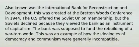 Also known was the International Bank for Reconstruction and Development, this was created at the Bretton Woods Conference in 1944. The U.S offered the Soviet Union membership, but the Soviets declined because they viewed the bank as an instrument of capitalism. The bank was supposed to fund the rebuilding of a war-torn world. This was an example of how the ideologies of democracy and communism were generally incompatible.