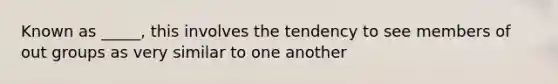 Known as _____, this involves the tendency to see members of out groups as very similar to one another