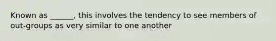 Known as ______, this involves the tendency to see members of out-groups as very similar to one another