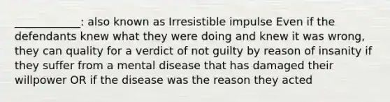 ____________: also known as Irresistible impulse Even if the defendants knew what they were doing and knew it was wrong, they can quality for a verdict of not guilty by reason of insanity if they suffer from a mental disease that has damaged their willpower OR if the disease was the reason they acted