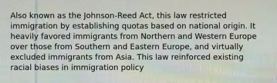 Also known as the Johnson-Reed Act, this law restricted immigration by establishing quotas based on national origin. It heavily favored immigrants from Northern and Western Europe over those from Southern and Eastern Europe, and virtually excluded immigrants from Asia. This law reinforced existing racial biases in immigration policy