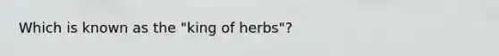 Which is known as the "king of herbs"?