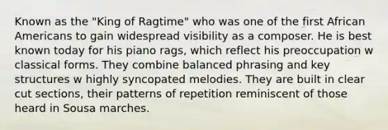 Known as the "King of Ragtime" who was one of the first African Americans to gain widespread visibility as a composer. He is best known today for his piano rags, which reflect his preoccupation w classical forms. They combine balanced phrasing and key structures w highly syncopated melodies. They are built in clear cut sections, their patterns of repetition reminiscent of those heard in Sousa marches.